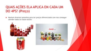 QUAIS AÇÕES ELA APLICA EM CADA UM
DO 4PS? (Preço)
 Mantem diversos tamanhos para ter preços diferenciados com isso consegue
atender todas as classe sociais:
 