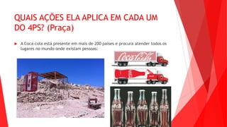 QUAIS AÇÕES ELA APLICA EM CADA UM
DO 4PS? (Praça)
 A Coca-cola está presente em mais de 200 países e procura atender todos os
lugares no mundo onde existam pessoas:
 