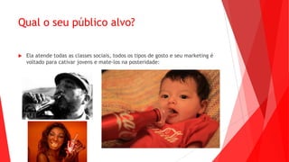 Qual o seu público alvo?
 Ela atende todas as classes sociais, todos os tipos de gosto e seu marketing é
voltado para cativar jovens e mate-los na posteridade:
 