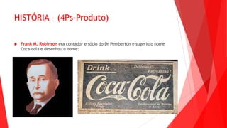 HISTÓRIA – (4Ps-Produto)
 Frank M. Robinson era contador e sócio do Dr Pemberton e sugeriu o nome
Coca-cola e desenhou o nome:
 