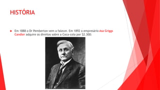 HISTÓRIA
 Em 1888 o Dr Pemberton vem a falecer. Em 1892 o empresário Asa Griggs
Candler adquire os direitos sobre a Coca-cola por $2.300:
 