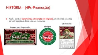 HISTÓRIA – (4Ps-Promoção)
 Asa G. Candler transformou a invenção em empresa, distribuindo produtos
para divulgação da Coca-cola nas farmácias:
Cupons para degustação Relógios
Calendários
 