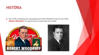 HISTÓRIA
 Em 1919 a empresa foi comprada por Ernest Woodruff mas foi seu filho,
Robert Woodruff, foi quem levou a Coca-cola ao mundo:
 