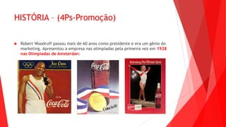 HISTÓRIA – (4Ps-Promoção)
 Robert Woodruff passou mais de 60 anos como presidente e era um gênio do
marketing. Apresentou a empresa nas olímpiadas pela primeira vez em 1928
nas Olímpiadas de Amsterdan:
 