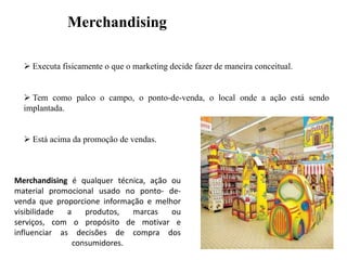 Merchandising
 Executa fisicamente o que o marketing decide fazer de maneira conceitual.

 Tem como palco o campo, o ponto-de-venda, o local onde a ação está sendo
implantada.
 Está acima da promoção de vendas.

Merchandising é qualquer técnica, ação ou
material promocional usado no ponto- devenda que proporcione informação e melhor
visibilidade
a
produtos,
marcas
ou
serviços, com o propósito de motivar e
influenciar as decisões de compra dos
consumidores.

 