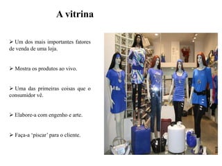 A vitrina
 Um dos mais importantes fatores
de venda de uma loja.
 Mostra os produtos ao vivo.
 Uma das primeiras coisas que o
consumidor vê.
 Elabore-a com engenho e arte.

 Faça-a „piscar‟ para o cliente.

 