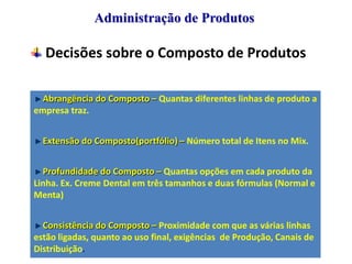 Administração de Produtos

Decisões sobre o Composto de Produtos
Abrangência do Composto – Quantas diferentes linhas de produto a
empresa traz.
Extensão do Composto(portfólio) – Número total de Itens no Mix.
Profundidade do Composto – Quantas opções em cada produto da
Linha. Ex. Creme Dental em três tamanhos e duas fórmulas (Normal e
Menta)
Consistência do Composto – Proximidade com que as várias linhas
estão ligadas, quanto ao uso final, exigências de Produção, Canais de
Distribuição.

 