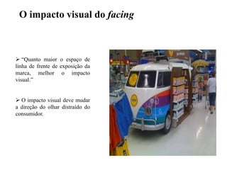 O impacto visual do facing

 “Quanto maior o espaço de
linha de frente de exposição da
marca, melhor o impacto
visual.”
 O impacto visual deve mudar
a direção do olhar distraído do
consumidor.

 