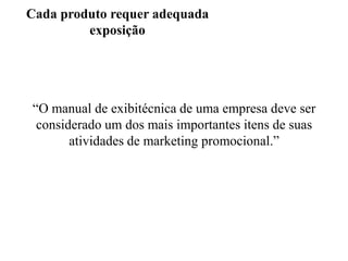 Cada produto requer adequada
exposição

“O manual de exibitécnica de uma empresa deve ser
considerado um dos mais importantes itens de suas
atividades de marketing promocional.”

 