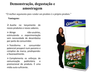 Demonstração, degustação e
amostragem
“O melhor argumento para vender um produto é o próprio produto.”
Vantagens:

 Auxilia no lançamento de
novos produtos e novos sabores.
 Atinge
não-usuários,
estimulando a experimentação
sem necessidade de desembolso
por parte do consumidor.
 Transforma
o
consumidor
potencial prospect num parceiro e
cúmplice da marca, predispondoo favoravelmente.
 Complementa os esforços de
comunicação
publicitária
e
promocional do produto. É uma
mídia auto-suficiente.

 