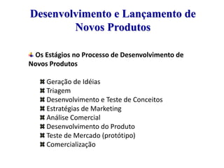 Desenvolvimento e Lançamento de
Novos Produtos
Os Estágios no Processo de Desenvolvimento de
Novos Produtos
Geração de Idéias
Triagem
Desenvolvimento e Teste de Conceitos
Estratégias de Marketing
Análise Comercial
Desenvolvimento do Produto
Teste de Mercado (protótipo)
Comercialização

 