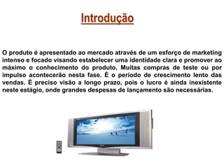 Introdução
O produto é apresentado ao mercado através de um esforço de marketing
intenso e focado visando estabelecer uma identidade clara e promover ao
máximo o conhecimento do produto. Muitas compras de teste ou por
impulso acontecerão nesta fase. É o período de crescimento lento das
vendas. É preciso visão a longo prazo, pois o lucro é ainda inexistente
neste estágio, onde grandes despesas de lançamento são necessárias.

 