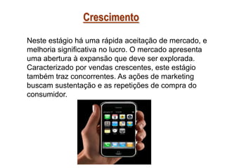 Crescimento
Neste estágio há uma rápida aceitação de mercado, e
melhoria significativa no lucro. O mercado apresenta
uma abertura à expansão que deve ser explorada.
Caracterizado por vendas crescentes, este estágio
também traz concorrentes. As ações de marketing
buscam sustentação e as repetições de compra do
consumidor.

 