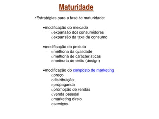 Maturidade
•Estratégias para a fase de maturidade:
modificação do mercado
oexpansão dos consumidores
oexpansão da taxa de consumo
modificação do produto
omelhoria da qualidade
omelhoria de características
omelhoria de estilo (design)
modificação do composto de marketing
opreço
odistribuição
opropaganda
opromoção de vendas
ovenda pessoal
omarketing direto
oserviços

 