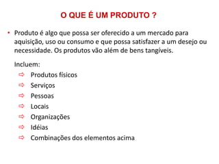 O QUE É UM PRODUTO ?
• Produto é algo que possa ser oferecido a um mercado para
aquisição, uso ou consumo e que possa satisfazer a um desejo ou
necessidade. Os produtos vão além de bens tangíveis.

Incluem:
 Produtos físicos
 Serviços
 Pessoas
 Locais
 Organizações
 Idéias
 Combinações dos elementos acima

 
