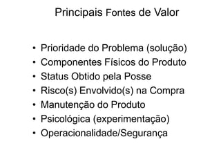Principais Fontes de Valor
•
•
•
•
•
•
•

Prioridade do Problema (solução)
Componentes Físicos do Produto
Status Obtido pela Posse
Risco(s) Envolvido(s) na Compra
Manutenção do Produto
Psicológica (experimentação)
Operacionalidade/Segurança

 