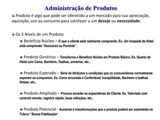 Administração de Produtos
Produto é algo que pode ser oferecido a um mercado para sua apreciação,
aquisição, uso ou consumo para satisfazer a um desejo ou necessidade.
Os 5 Níveis de um Produto
Beneficio Núcleo – O que o cliente está realmente comprando. Ex. Um hospede de Hotel
está comprando “Descanso ou Pernoite”.

Produto Genérico – Transforma o Benefício Núcleo em Produto Básico. Ex. Quarto de
Hotel com Cama, Banheiro, Toalhas, armários, etc..

Produto Esperado – Série de Atributos e condições que os consumidores normalmente
esperam ao comprarem. Ex. Cama arrumada e Confortável, tranqüilidade, Banheiro e toalhas
limpas, etc..

Produto Ampliado – Procura exceder as expectativas do Cliente. Ex. Televisão com
controle remoto, registro rápido, boas refeições, etc..

Produto Potencial - Aumento e transformações que o produto poderá ser submetido no
Futuro.* Busca Fidelização*

 