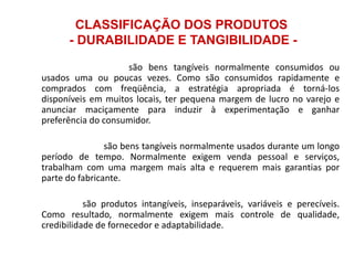 CLASSIFICAÇÃO DOS PRODUTOS
- DURABILIDADE E TANGIBILIDADE 1.

Bens não-duráveis: são bens tangíveis normalmente consumidos ou
usados uma ou poucas vezes. Como são consumidos rapidamente e
comprados com freqüência, a estratégia apropriada é torná-los
disponíveis em muitos locais, ter pequena margem de lucro no varejo e
anunciar maciçamente para induzir à experimentação e ganhar
preferência do consumidor.

2.

Bens duráveis: são bens tangíveis normalmente usados durante um longo
período de tempo. Normalmente exigem venda pessoal e serviços,
trabalham com uma margem mais alta e requerem mais garantias por
parte do fabricante.

3.

Serviços: são produtos intangíveis, inseparáveis, variáveis e perecíveis.
Como resultado, normalmente exigem mais controle de qualidade,
credibilidade de fornecedor e adaptabilidade.

 