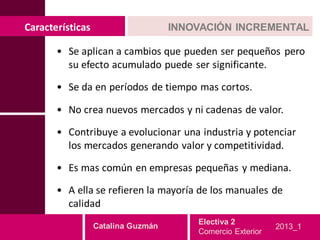 Características                     INNOVACIÓN INCREMENTAL

       • Se aplican a cambios que pueden ser pequeños pero
         su efecto acumulado puede ser significante.

       • Se da en períodos de tiempo mas cortos.

       • No crea nuevos mercados y ni cadenas de valor.

       • Contribuye a evolucionar una industria y potenciar
         los mercados generando valor y competitividad.

       • Es mas común en empresas pequeñas y mediana.

       • A ella se refieren la mayoría de los manuales de
         calidad
                                        Electiva 2
                  Catalina Guzmán                           2013_1
                                        Comercio Exterior
 