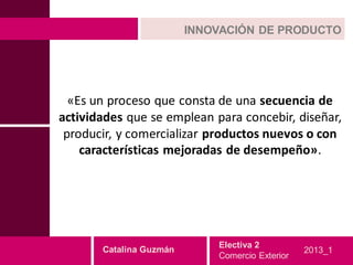 INNOVACIÓN DE PRODUCTO




  «Es un proceso que consta de una secuencia de
actividades que se emplean para concebir, diseñar,
 producir, y comercializar productos nuevos o con
    características mejoradas de desempeño».




                             Electiva 2
       Catalina Guzmán                           2013_1
                             Comercio Exterior
 