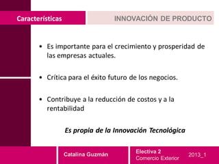Características                     INNOVACIÓN DE PRODUCTO


       • Es importante para el crecimiento y prosperidad de
         las empresas actuales.

       • Crítica para el éxito futuro de los negocios.

       • Contribuye a la reducción de costos y a la
         rentabilidad

                  Es propia de la Innovación Tecnológica

                                        Electiva 2
                  Catalina Guzmán                           2013_1
                                        Comercio Exterior
 