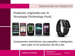 INNOVACIÓN DE PRODUCTO

Productos originados por la
Tecnología (Technology Push)




Componentes electrónicos mas pequeños e inteligentes
     para caber en los productos del día a día.

                             Electiva 2
       Catalina Guzmán                           2013_1
                             Comercio Exterior
 