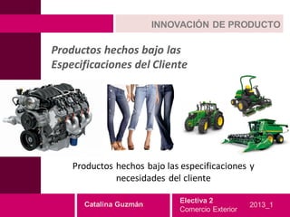 INNOVACIÓN DE PRODUCTO

Productos hechos bajo las
Especificaciones del Cliente




    Productos hechos bajo las especificaciones y
              necesidades del cliente

                             Electiva 2
      Catalina Guzmán                            2013_1
                             Comercio Exterior
 