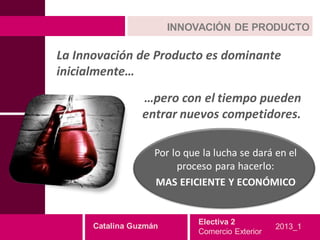 INNOVACIÓN DE PRODUCTO

La Innovación de Producto es dominante
inicialmente…
                 …pero con el tiempo pueden
                 entrar nuevos competidores.

                    Por lo que la lucha se dará en el
                         proceso para hacerlo:
                    MAS EFICIENTE Y ECONÓMICO


                              Electiva 2
      Catalina Guzmán                             2013_1
                              Comercio Exterior
 