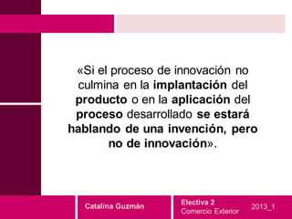 «Si el proceso de innovación no
  culmina en la implantación del
 producto o en la aplicación del
 proceso desarrollado se estará
hablando de una invención, pero
       no de innovación».



                    Electiva 2
  Catalina Guzmán                       2013_1
                    Comercio Exterior
 