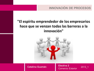 INNOVACIÓN DE PROCESOS



"El espíritu emprendedor de los empresarios
 hace que se venzan todas las barreras a la
                innovación"




                           Electiva 2
     Catalina Guzmán                           2013_1
                           Comercio Exterior
 