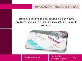 INNOVACIÓN RADICAL (disruptiva)



   Se refiere al cambio o introducción de un nuevo
producto, servicio, o proceso nunca antes visto por la
                       sociedad.




                              Electiva 2
       Catalina Guzmán                            2013_1
                              Comercio Exterior
 