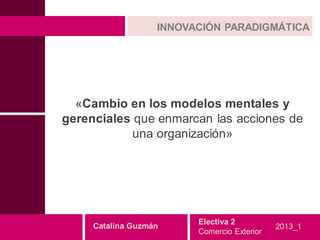 INNOVACIÓN PARADIGMÁTICA




  «Cambio en los modelos mentales y
gerenciales que enmarcan las acciones de
            una organización»




                         Electiva 2
     Catalina Guzmán                         2013_1
                         Comercio Exterior
 
