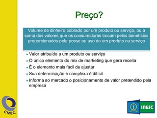 Preço?
● Valor atribuído a um produto ou serviço
● O único elemento do mix de marketing que gera receita
● É o elemento mais fácil de ajustar
● Sua determinação é complexa é difícil
● Informa ao mercado o posicionamento de valor pretendido pela
empresa
Volume de dinheiro cobrado por um produto ou serviço, ou a
soma dos valores que os consumidores trocam pelos benefícios
proporcionados pela posse ou uso de um produto ou serviço
 