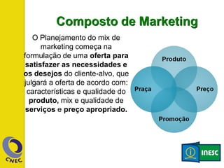 Composto de Marketing
O Planejamento do mix de
marketing começa na
formulação de uma oferta para
satisfazer as necessidades e
os desejos do cliente-alvo, que
julgará a oferta de acordo com:
características e qualidade do
produto, mix e qualidade de
serviços e preço apropriado.
 