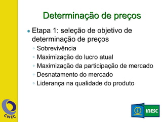 Determinação de preços
● Etapa 1: seleção de objetivo de
determinação de preços
◦ Sobrevivência
◦ Maximização do lucro atual
◦ Maximização da participação de mercado
◦ Desnatamento do mercado
◦ Liderança na qualidade do produto
 
