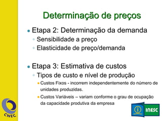 Determinação de preços
● Etapa 2: Determinação da demanda
◦ Sensibilidade a preço
◦ Elasticidade de preço/demanda
● Etapa 3: Estimativa de custos
◦ Tipos de custo e nível de produção
●Custos Fixos - incorrem independentemente do número de
unidades produzidas.
●Custos Variáveis – variam conforme o grau de ocupação
da capacidade produtiva da empresa
 