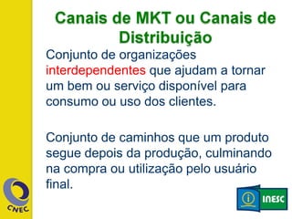 Conjunto de organizações
interdependentes que ajudam a tornar
um bem ou serviço disponível para
consumo ou uso dos clientes.
Conjunto de caminhos que um produto
segue depois da produção, culminando
na compra ou utilização pelo usuário
final.
 