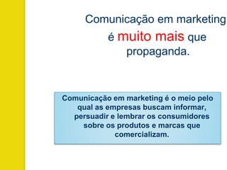 Comunicação em marketing
é muito mais que
propaganda.
Comunicação em marketing é o meio pelo
qual as empresas buscam informar,
persuadir e lembrar os consumidores
sobre os produtos e marcas que
comercializam.
 