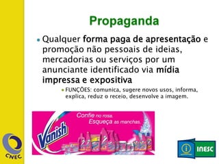 ● Qualquer forma paga de apresentação e
promoção não pessoais de ideias,
mercadorias ou serviços por um
anunciante identificado via mídia
impressa e expositiva
● FUNÇÕES: comunica, sugere novos usos, informa,
explica, reduz o receio, desenvolve a imagem.
 