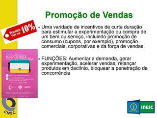 ● Uma varidade de incentivos de curta duração
para estimular a experimentação ou compra de
um bem ou serviço, incluindo promoção de
consumo (cupons, por exemplo), promoção
comerciais, corporativas e da força de vendas.
● FUNÇÕES: Aumentar a demanda, gerar
experimentação, acelerar vendas, relançar
produtos em declínio, bloquear a penetração da
concorrência
 