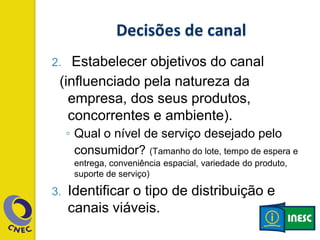 2. Estabelecer objetivos do canal
(influenciado pela natureza da
empresa, dos seus produtos,
concorrentes e ambiente).
◦ Qual o nível de serviço desejado pelo
consumidor? (Tamanho do lote, tempo de espera e
entrega, conveniência espacial, variedade do produto,
suporte de serviço)
3. Identificar o tipo de distribuição e
canais viáveis.
 