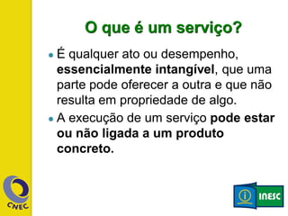 O que é um serviço?
● É qualquer ato ou desempenho,
essencialmente intangível, que uma
parte pode oferecer a outra e que não
resulta em propriedade de algo.
● A execução de um serviço pode estar
ou não ligada a um produto
concreto.
 