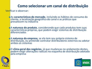 Verificar e observar:
■As características do mercado, incluindo os hábitos de consumo do
cliente, a localização geográfica do canal e as práticas que
prevalecem na indústria
■A natureza do produto, considerando que cada produtos tem suas
características próprias, que podem exigir sistemas de distribuição
diferenciados
■A natureza da empresa, se ela tem seu próprio sistema de
distribuição, ou pretende contratar distribuidores externos ou adotar
ambos os sistemas
■O clima geral dos negócios, já que mudanças no andamento destes,
podem exigir alterações radicais no esquema de distribuição adotado
pela empresa
 