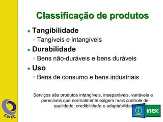 Classificação de produtos
● Tangibilidade
◦ Tangíveis e intangíveis
● Durabilidade
◦ Bens não-duráveis e bens duráveis
● Uso
◦ Bens de consumo e bens industriais
Serviços são produtos intangíveis, inseparáveis, variáveis e
perecíveis que normalmente exigem mais controle de
qualidade, credibilidade e adaptabilidade
 