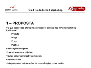 Os 4 Ps do E-mail Marketing 1 – PROPOSTA O que está sendo oferecido ao mercado: síntese dos 4 Ps do marketing tradicional Produto Praça Preço Público Mensagem instigante Layout atraente e objetivo Evitar palavras indicativas de spam Personalizada Integrada com outras ações de comunicação: cross media 