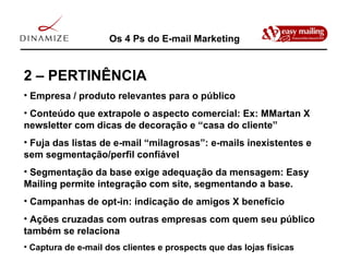 Os 4 Ps do E-mail Marketing 2 – PERTINÊNCIA Empresa / produto relevantes para o público Conteúdo que extrapole o aspecto comercial: Ex: MMartan X newsletter com dicas de decoração e “casa do cliente” Fuja das listas de e-mail “milagrosas”: e-mails inexistentes e sem segmentação/perfil confiável Segmentação da base exige adequação da mensagem: Easy Mailing permite integração com site, segmentando a base. Campanhas de opt-in: indicação de amigos X benefício Ações cruzadas com outras empresas com quem seu público também se relaciona Captura de e-mail dos clientes e prospects que das lojas físicas 