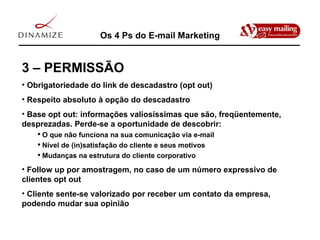 Os 4 Ps do E-mail Marketing 3 – PERMISSÃO Obrigatoriedade do link de descadastro (opt out) Respeito absoluto à opção do descadastro Base opt out: informações valiosíssimas que são, freqüentemente, desprezadas. Perde-se a oportunidade de descobrir: O que não funciona na sua comunicação via e-mail Nível de (in)satisfação do cliente e seus motivos Mudanças na estrutura do cliente corporativo Follow up por amostragem, no caso de um número expressivo de clientes opt out Cliente sente-se valorizado por receber um contato da empresa, podendo mudar sua opinião 