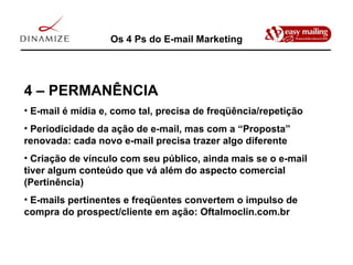Os 4 Ps do E-mail Marketing 4 – PERMANÊNCIA E-mail é mídia e, como tal, precisa de freqüência/repetição Periodicidade da ação de e-mail, mas com a “Proposta” renovada: cada novo e-mail precisa trazer algo diferente Criação de vínculo com seu público, ainda mais se o e-mail tiver algum conteúdo que vá além do aspecto comercial (Pertinência) E-mails pertinentes e freqüentes convertem o impulso de compra do prospect/cliente em ação: Oftalmoclin.com.br 