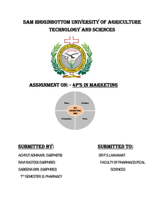 SAM HIGGINBOTTOM UNIVERSITY OF AGRICULTURE
TECHNOLOGY AND SCIENCES
ASSIGNMENT ON: - 4p’S IN MARKETING
SUBMITTED BY: SUBMITTED TO:
ACHYUT ADHIKARI, (16BPH078) DR P S LAKHAWAT
RAVIRASTOGI (16BPH081) FACULTYOF PHARMACEUTICAL
SABEENA GIRI, (16BPH083) SCIENCES
7TH
SEMESTER,B. PHARMACY
 