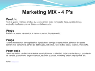 Marketing MIX - 4 P's Produto Tudo o que se refere ao produto ou serviço em si, como formulação física, características, produção, qualidade, marca, design, embalagem, etc. Preço Política de preços, descontos, e formas e prazos de pagamento; Praça Tarefas necessárias para apresentar o produto ou serviço ao consumidor, para que ele possa comprá-lo e consumi-lo, canais de distribuição, cobertura, variedades, locais, estoque, transporte. Promoção Todas as tarefas de comunicação que visam promover o consumo do produto ou serviço, promoção de vendas, publicidade, força de vendas, relações públicas, marketing direto, propaganda, etc. Fonte:  Wikipedia 